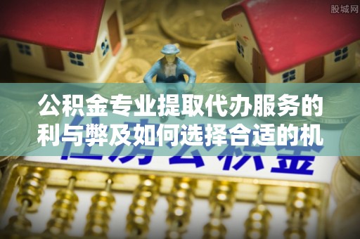 道县公积金专业提取代办服务的利与弊及如何选择合适的机构