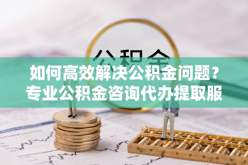 道县如何高效解决公积金问题？专业公积金咨询代办提取服务来帮你