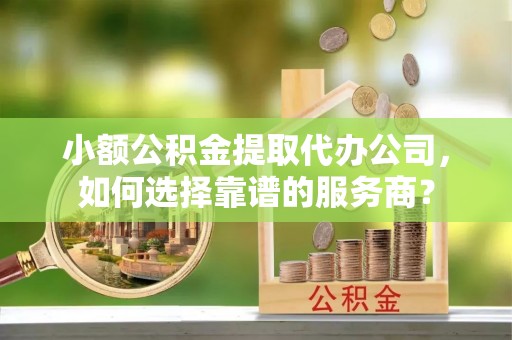 道县小额公积金提取代办公司，如何选择靠谱的服务商？