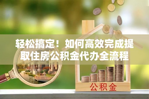 道县轻松搞定！如何高效完成提取住房公积金代办全流程