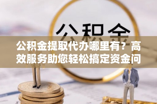 道县公积金提取代办哪里有？高效服务助您轻松搞定资金问题