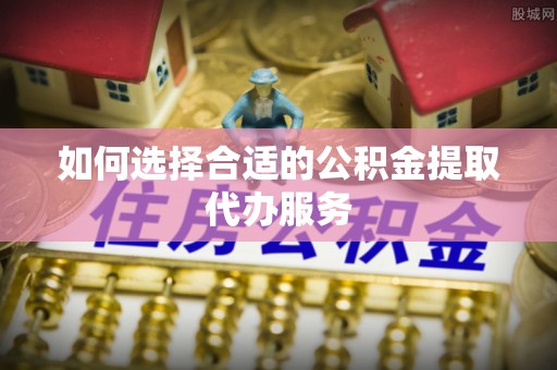 道县如何选择合适的公积金提取代办服务