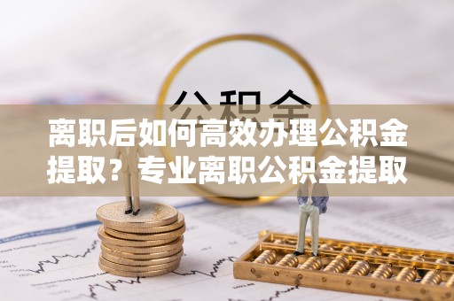 道县离职后如何高效办理公积金提取？专业离职公积金提取代办服务指南