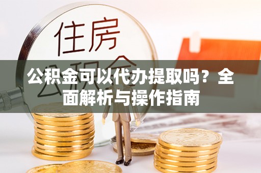 道县公积金可以代办提取吗？全面解析与操作指南