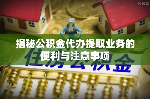 道县揭秘公积金代办提取业务的便利与注意事项