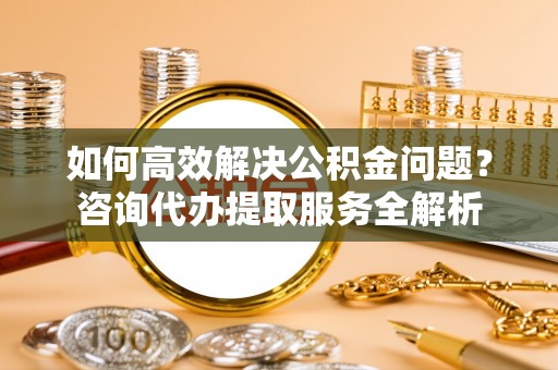 道县如何高效解决公积金问题？咨询代办提取服务全解析