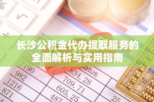 道县长沙公积金代办提取服务的全面解析与实用指南
