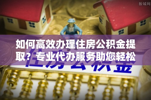 道县如何高效办理住房公积金提取？专业代办服务助您轻松解决难题
