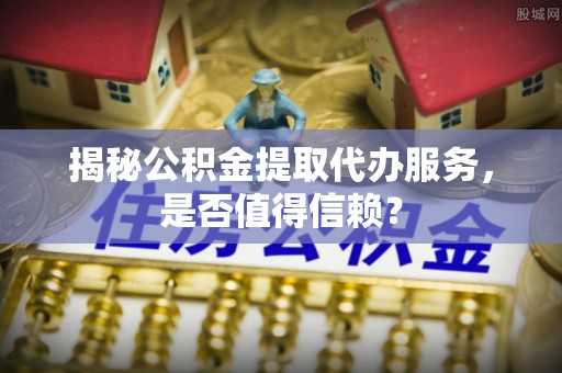 道县揭秘公积金提取代办服务，是否值得信赖？