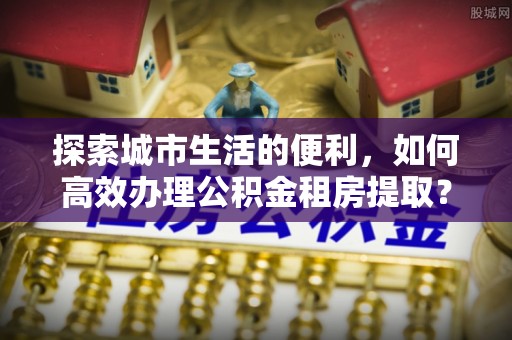 道县探索城市生活的便利，如何高效办理公积金租房提取？