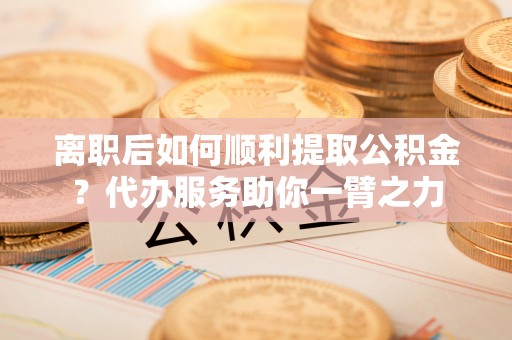 道县离职后如何顺利提取公积金？代办服务助你一臂之力