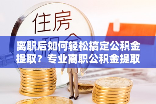 道县离职后如何轻松搞定公积金提取？专业离职公积金提取代办服务助你一臂之力