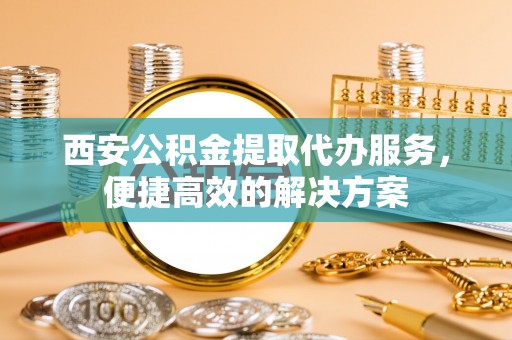 道县西安公积金提取代办服务，便捷高效的解决方案