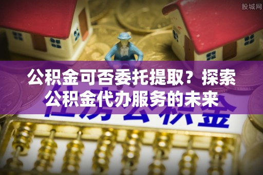 道县公积金可否委托提取？探索公积金代办服务的未来