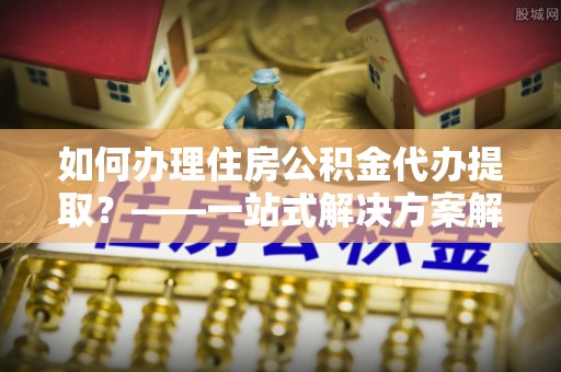 道县如何办理住房公积金代办提取？——一站式解决方案解析