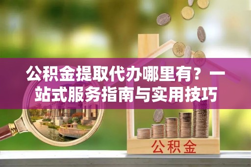 道县公积金提取代办哪里有？一站式服务指南与实用技巧