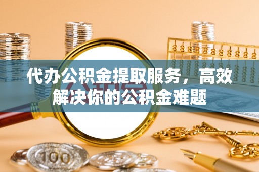 道县代办公积金提取服务，高效解决你的公积金难题