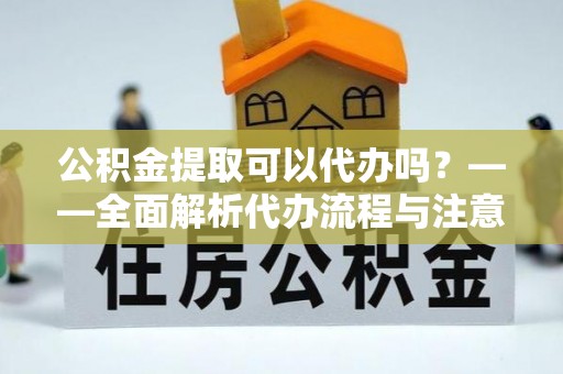 道县公积金提取可以代办吗？——全面解析代办流程与注意事项